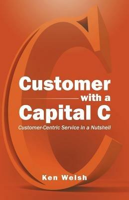 Customer with a Capital C: Customer-Centric Service in a Nutshell - Ken Welsh - cover