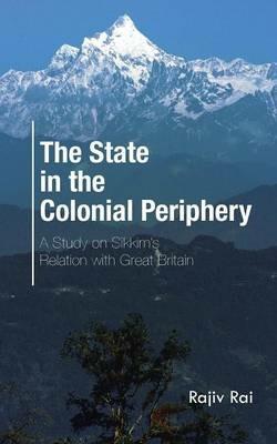The State in the Colonial Periphery: A Study on Sikkim's Relation with Great Britain - Rajiv Rai - cover