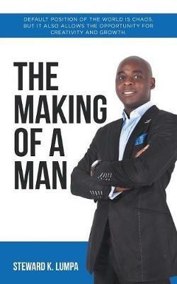 The Making of a Man: Default Position of the World Is Chaos, but It Also Allows the Opportunity for Creativity and Growth - Steward K Lumpa - cover