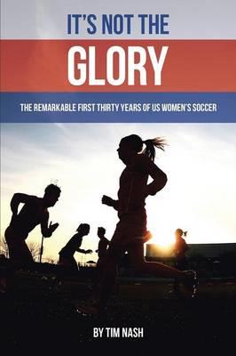 It's Not the Glory: The Remarkable First Thirty Years of US Women's Soccer - Tim Nash - cover