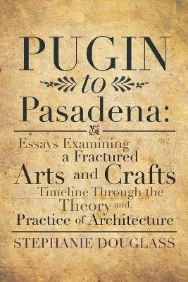 Pugin to Pasadena: Essays Examining a Fractured Arts and Crafts Timeline Through the Theory and Practice of Architecture: Essays Examining a Fractured Arts and Crafts Timeline Through the Theory and Practice of Architecture - Stephanie Douglass - cover
