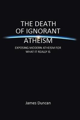 The Death of Ignorant Atheism: Exposing Modern Atheism for What It Really Is - James Duncan - cover
