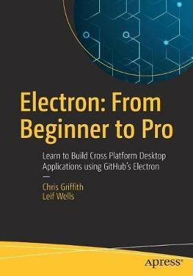 Electron: From Beginner to Pro: Learn to Build Cross Platform Desktop Applications using Github's Electron - Chris Griffith,Leif Wells - cover