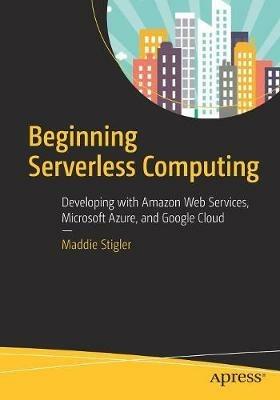 Beginning Serverless Computing: Developing with Amazon Web Services, Microsoft Azure, and Google Cloud - Maddie Stigler - cover