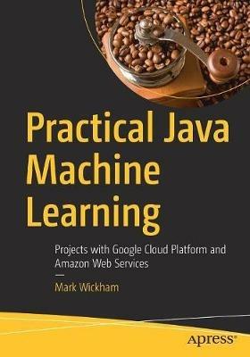 Practical Java Machine Learning: Projects with Google Cloud Platform and Amazon Web Services - Mark Wickham - cover