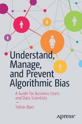 Understand, Manage, and Prevent Algorithmic Bias: A Guide for Business Users and Data Scientists - Tobias Baer - cover