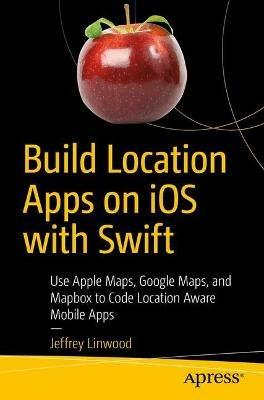 Build Location Apps on iOS with Swift: Use Apple Maps, Google Maps, and Mapbox to Code Location Aware Mobile Apps - Jeffrey Linwood - cover