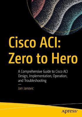 Cisco ACI: Zero to Hero: A Comprehensive Guide to Cisco ACI Design, Implementation, Operation, and Troubleshooting - Jan Janovic - cover