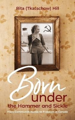 Born under the Hammer and Sickle: From Communist Russia to Freedom in Canada - Rita (Tkatschow) Hill - cover