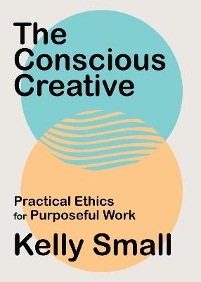 Conscious Creative, The: Practical Ethics for Purposeful Work - Kelly Small - cover