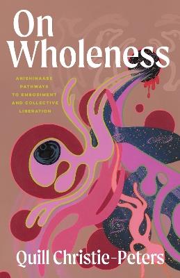 On Wholeness: Anishinaabeg Pathways to Embodiment and Liberation - Quill Christie-Peters - cover