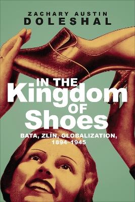 In the Kingdom of Shoes: Bata, Zlin, Globalization, 1894-1945 - Zachary Austin Doleshal - cover
