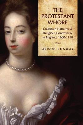 The Protestant Whore: Courtesan Narrative and Religious Controversy in England, 1680-1750 - Alison Conway - cover