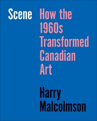 Scene: How the 1960s Transformed Canadian Art - Harry Malcolmson - cover