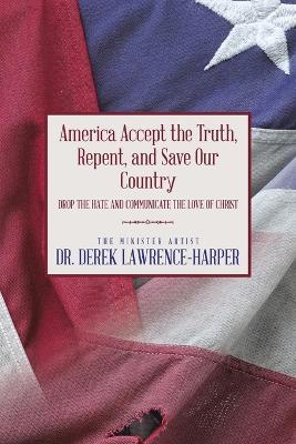 America Accept the Truth, Repent, and Save Our Country: Drop the Hate and Communicate the Love of Christ - Derek Lawrence-Harper - cover