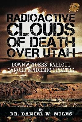 Radioactive Clouds of Death Over Utah: Downwinders' Fallout Cancer Epidemic Updated - Dr. Daniel W. Miles - cover