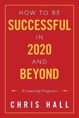 How to Be Successful in 2020 and Beyond: A Leadership Prospective - Chris Hall - cover