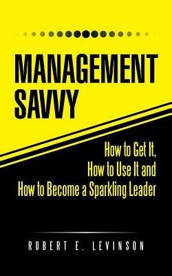 Management Savvy: How to Get It, How to Use It and How to Become a Sparkling Leader - Robert E Levinson - cover