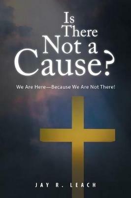Is There Not a Cause?: We Are Here-Because We Are Not There! - Jay R Leach - cover