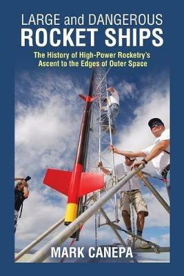 Large and Dangerous Rocket Ships: The History of High-Power Rocketry's Ascent to the Edges of Outer Space - Mark Canepa - cover