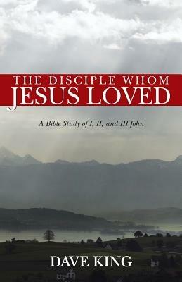 The Disciple Whom Jesus Loved: A Bible Study of I, II, and III John - Dave King - cover