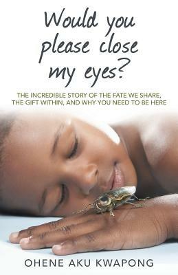 Would You Please Close My Eyes?: The Incredible Story of the Fate We Share, the Gift Within, and Why You Need to Be Here - Ohene Aku Kwapong - cover