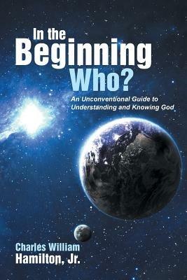 In the Beginning Who?: An Unconventional Guide to Understanding and Knowing God - Charles William Hamilton - cover