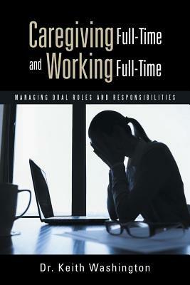 Caregiving Full-Time and Working Full-Time: Managing Dual Roles and Responsibilities - Keith Washington - cover