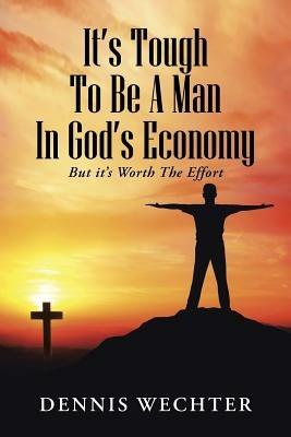 It's Tough To Be A Man In God's Economy: But it's Worth The Effort - Dennis Wechter - cover