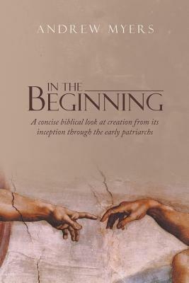 In the Beginning: A concise biblical look at creation from its inception through the early patriarchs - Andrew Myers - cover