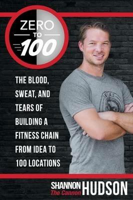 Zero to 100: The Blood, Sweat, and Tears of Building a Fitness Chain from Idea to 100 Locations - Shannon "The Cannon" Hudson - cover