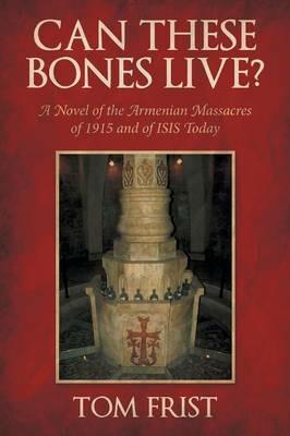 Can These Bones Live?: A Novel of the Armenian Massacres of 1915 and of Isis Today - Tom Frist - cover