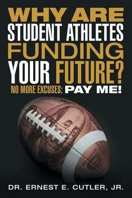Why Are Student Athletes Funding Your Future?: No More Excuses: Pay Me! - Jr Dr Ernest E Cutler - cover