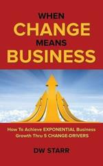 When CHANGE Means BUSINESS: How To Achieve EXPONENTIAL Business Growth Thru 5 CHANGE-DRIVERS