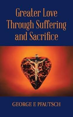 Greater Love Through Suffering and Sacrifice - George E Pfautsch - cover