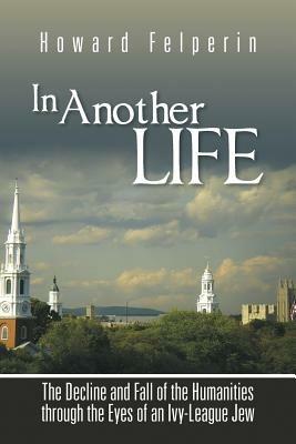 In Another Life: The Decline and Fall of the Humanities Through the Eyes of an Ivy-League Jew - Howard Felperin - cover