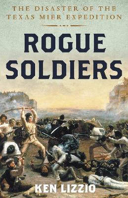 Rogue Soldiers: The Disaster of the Texas Mier Expedition - Ken Lizzio - cover
