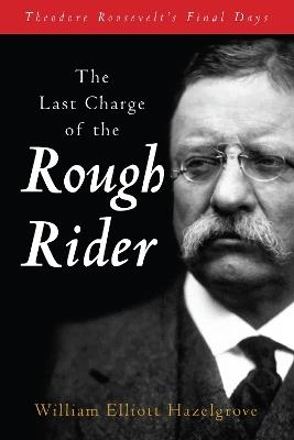 The Last Charge of the Rough Rider: Theodore Roosevelt's Final Days - William Elliott Hazelgrove - cover