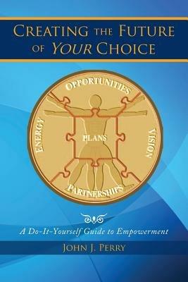 Creating the Future of Your Choice: A Do-It-Yourself Guide to Empowerment - John J Perry - cover
