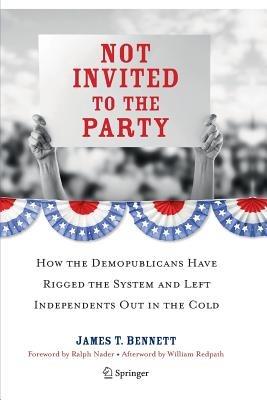 Not Invited to the Party: How the Demopublicans Have Rigged the System and Left Independents Out in the Cold - James T. Bennett - cover
