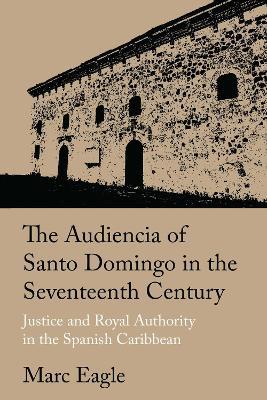 The Audiencia of Santo Domingo in the Seventeenth Century: Justice and Royal Authority in the Spanish Caribbean - Marc Eagle - cover