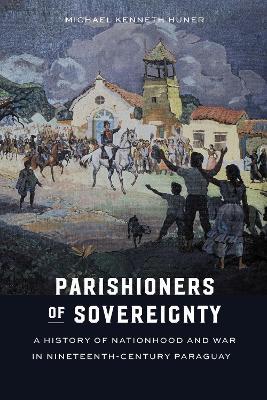 Parishioners of Sovereignty: A History of Nationhood and War in Nineteenth-Century Paraguay - Michael Kenneth Huner - cover