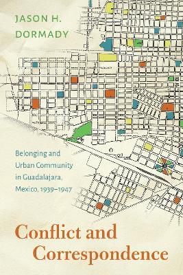 Conflict and Correspondence: Belonging and Urban Community in Guadalajara, Mexico, 1939–1947 - Jason H. Dormady - cover