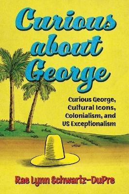 Curious about George: Curious George, Cultural Icons, Colonialism, and US Exceptionalism - Rae Lynn Schwartz-DuPre - cover