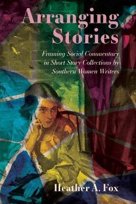 Arranging Stories: Framing Social Commentary in Short Story Collections by Southern Women Writers - Heather A. Fox - cover