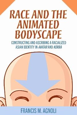 Race and the Animated Bodyscape: Constructing and Ascribing a Racialized Asian Identity in Avatar and Korra - Francis M. Agnoli - cover