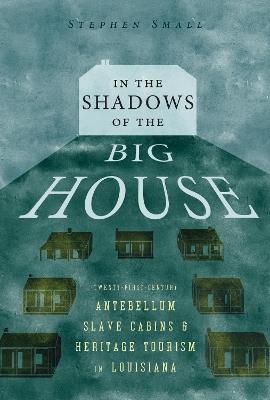 In the Shadows of the Big House: Twenty-First-Century Antebellum Slave Cabins and Heritage Tourism in Louisiana - Stephen Small - cover