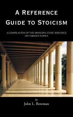 A Reference Guide to Stoicism: A Compilation of the Principle Stoic Writings on Various Topics - John L Bowman - cover