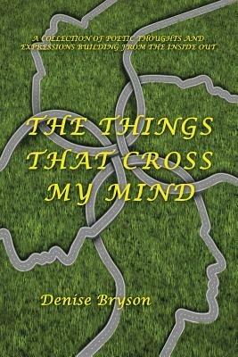 The Things That Cross My Mind: A Collection of Poetic Thoughts and Expressions Building from the Inside Out - Denise Bryson - cover