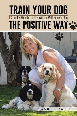 Train Your Dog the Positive Way: A Step by Step Guide to Having a Well Behaved Dog - Sandi Strause - cover